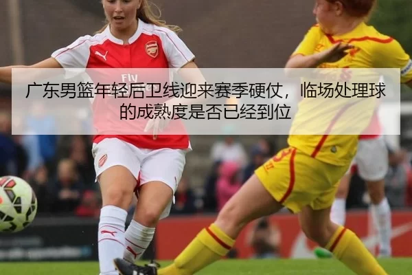广东男篮年轻后卫线迎来赛季硬仗，临场处理球的成熟度是否已经到位
